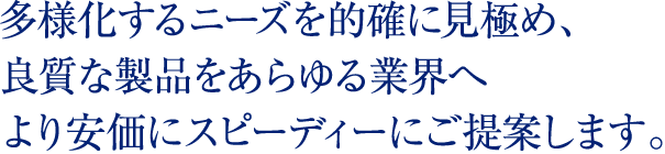 多様化するニーズを的確に見極め、良質な製品をあらゆる業界へより安価にスピーディーにご提案します。
